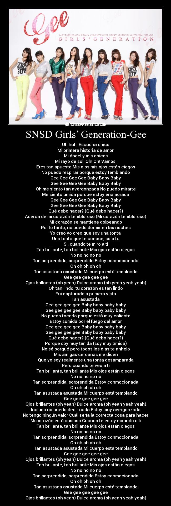 SNSD Girls’ Generation-Gee - Uh huh! Escucha chico
Mi primera historia de amor
Mi ángel y mis chicas
Mi rayo de sol. Oh! Oh! Vamos!
Eres tan apuesto Mis ojos mis ojos están ciegos
No puedo respirar porque estoy temblando
Gee Gee Gee Gee Baby Baby Baby
Gee Gee Gee Gee Baby Baby Baby
Oh me siento tan avergonzada No puedo mirarte
Me siento tímida porque estoy enamorada
Gee Gee Gee Gee Baby Baby Baby
Gee Gee Gee Gee Baby Baby Baby
Qué debo hacer? (Qué debo hacer?)
Acerca de mi corazón tembloroso (Mi corazón tembloroso)
Mi corazón se mantiene golpeando
Por lo tanto, no puedo dormir en las noches
Yo creo yo creo que soy una tonta
Una tonta que te conoce, solo tu
Si, cuando te miro a ti
Tan brillante, tan brillante Mis ojos están ciegos
No no no no no
Tan sorprendida, sorprendida Estoy conmocionada
Oh oh oh oh oh
Tan asustada asustada Mi cuerpo está temblando
Gee gee gee gee gee
Ojos brillantes (oh yeah) Dulce aroma (oh yeah yeah yeah)
Oh tan lindo, tu corazón es tan lindo
Fui capturada a primera vista
Tan asustada
Gee gee gee gee Baby baby baby baby
Gee gee gee gee Baby baby baby baby
No puedo tocarlo porque está muy caliente
Estoy sumida por el fuego del amor
Gee gee gee gee Baby baby baby baby
Gee gee gee gee Baby baby baby baby
Qué debo hacer? (Qué debo hacer?)
Porque soy muy tímida (soy muy tímida)
No sé porqué pero todos los dias te anhelo
Mis amigas cercanas me dicen
Que yo soy realmente una tonta desamparada
Pero cuando te veo a ti
Tan brillante, tan brillante Mis ojos están ciegos
No no no no no
Tan sorprendida, sorprendida Estoy conmocionada
Oh oh oh oh oh
Tan asustada asustada Mi cuerpo está temblando
Gee gee gee gee gee
Ojos brillantes (oh yeah) Dulce aroma (oh yeah yeah yeah)
Incluso no puedo decir nada Estoy muy avergonzada
No tengo ningún valor Cuál sería la correcta cosa para hacer
Mi corazón está ansioso Cuando te estoy mirando a ti
Tan brillante, tan brillante Mis ojos están ciegos
No no no no no
Tan sorprendida, sorprendida Estoy conmocionada
Oh oh oh oh oh
Tan asustada asustada Mi cuerpo está temblando
Gee gee gee gee gee
Ojos brillantes (oh yeah) Dulce aroma (oh yeah yeah yeah)
Tan brillante, tan brillante Mis ojos están ciegos
No no no no no
Tan sorprendida, sorprendida Estoy conmocionada
Oh oh oh oh oh
Tan asustada asustada Mi cuerpo está temblando
Gee gee gee gee gee
Ojos brillantes (oh yeah) Dulce aroma (oh yeah yeah yeah)