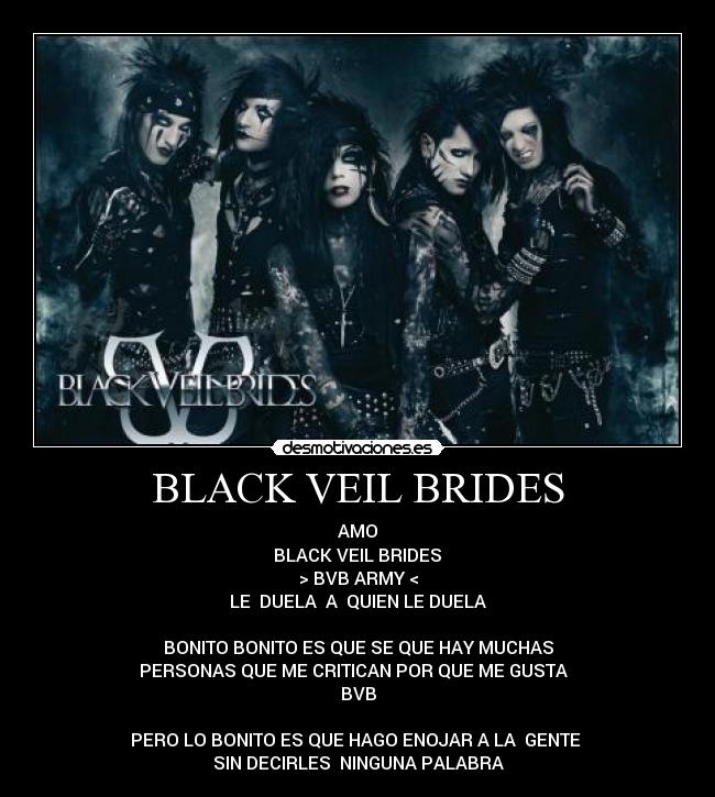 BLACK VEIL BRIDES - AMO
 BLACK VEIL BRIDES 
> BVB ARMY <
LE  DUELA  A  QUIEN LE DUELA
 
BONITO BONITO ES QUE SE QUE HAY MUCHAS
PERSONAS QUE ME CRITICAN POR QUE ME GUSTA  
BVB

PERO LO BONITO ES QUE HAGO ENOJAR A LA  GENTE 
SIN DECIRLES  NINGUNA PALABRA