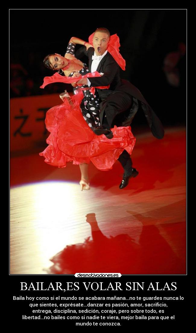 BAILAR,ES VOLAR SIN ALAS - Baila hoy como si el mundo se acabara mañana...no te guardes nunca lo
que sientes, exprésate...danzar es pasión, amor, sacrificio,
entrega, disciplina, sedición, coraje, pero sobre todo, es
libertad...no bailes como si nadie te viera, mejor baila para que el
mundo te conozca.