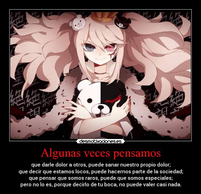 Algunas veces pensamos - que darle dolor a otros, puede sanar nuestro propio dolor;
que decir que estamos locos, puede hacernos parte de la sociedad;
que pensar que somos raros, puede que somos especiales;
pero no lo es, porque decirlo de tu boca, no puede valer casi nada.