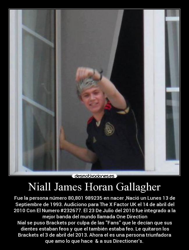 Niall James Horan Gallagher - Fue la persona número 80,801 989235 en nacer ,Nació un Lunes 13 de
Septiembre de 1993. Audiciono para The X Factor UK el 14 de abril del
2010 Con El Numero #232677. El 23 De Julio del 2010 fue integrado a la
mejor banda del mundo llamada One Direction
Nial se puso Brackets por culpa de las Fans que le decían que sus
dientes estaban feos y que el también estaba feo. Le quitaron los
Brackets el 3 de abril del 2013. Ahora el es una persona triunfadora
que amo lo que hace  & a sus Directioners. ♥