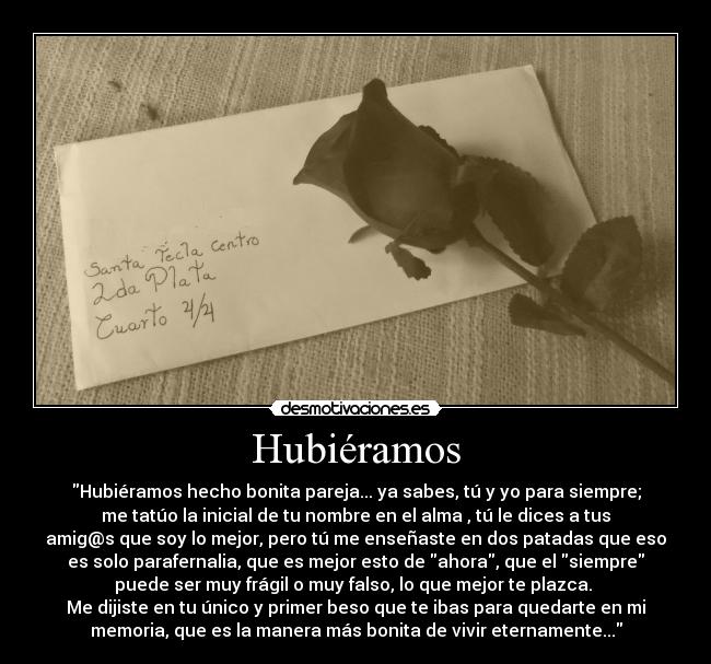 Hubiéramos - Hubiéramos hecho bonita pareja... ya sabes, tú y yo para siempre;
me tatúo la inicial de tu nombre en el alma , tú le dices a tus
amig@s que soy lo mejor, pero tú me enseñaste en dos patadas que eso
es solo parafernalia, que es mejor esto de ahora, que el siempre
puede ser muy frágil o muy falso, lo que mejor te plazca.
Me dijiste en tu único y primer beso que te ibas para quedarte en mi
memoria, que es la manera más bonita de vivir eternamente...