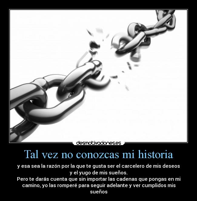 Tal vez no conozcas mi historia - y esa sea la razón por la que te gusta ser el carcelero de mis deseos
y el yugo de mis sueños.
Pero te darás cuenta que sin importar las cadenas que pongas en mi
camino, yo las romperé para seguir adelante y ver cumplidos mis
sueños