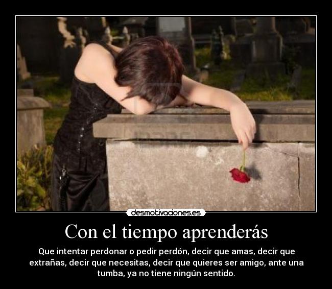 Con el tiempo aprenderás - Que intentar perdonar o pedir perdón, decir que amas, decir que
extrañas, decir que necesitas, decir que quieres ser amigo, ante una
tumba, ya no tiene ningún sentido.