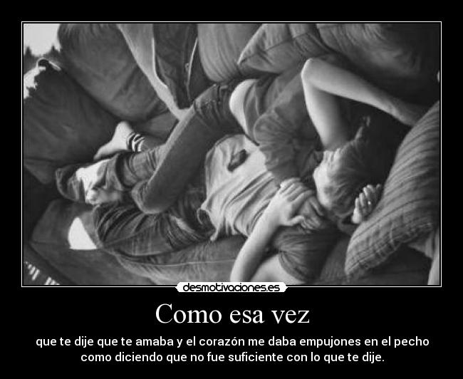 Como esa vez - que te dije que te amaba y el corazón me daba empujones en el pecho
como diciendo que no fue suficiente con lo que te dije.