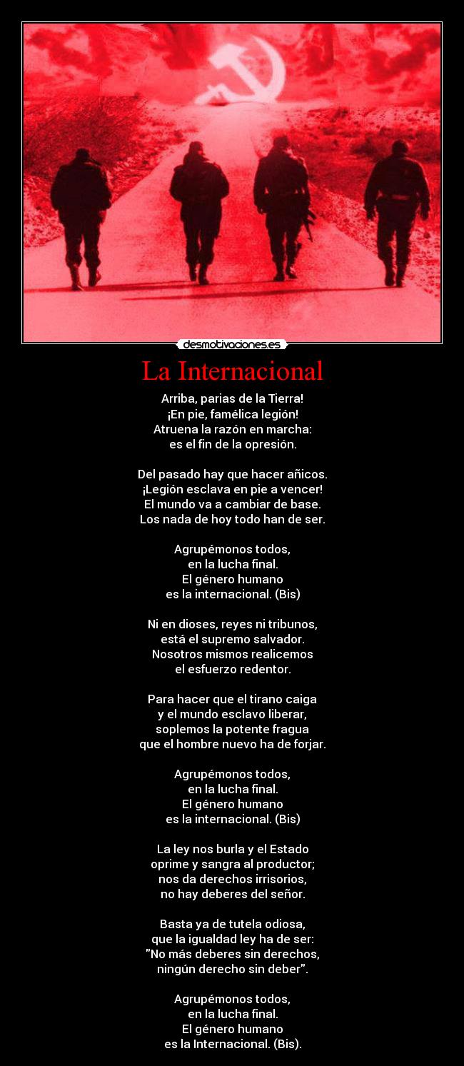 La Internacional - Arriba, parias de la Tierra!
¡En pie, famélica legión!
Atruena la razón en marcha:
es el fin de la opresión.

Del pasado hay que hacer añicos.
¡Legión esclava en pie a vencer!
El mundo va a cambiar de base.
Los nada de hoy todo han de ser.

Agrupémonos todos,
en la lucha final.
El género humano
es la internacional. (Bis)

Ni en dioses, reyes ni tribunos,
está el supremo salvador.
Nosotros mismos realicemos
el esfuerzo redentor.

Para hacer que el tirano caiga
y el mundo esclavo liberar,
soplemos la potente fragua
que el hombre nuevo ha de forjar.

Agrupémonos todos,
en la lucha final.
El género humano
es la internacional. (Bis)

La ley nos burla y el Estado
oprime y sangra al productor;
nos da derechos irrisorios,
no hay deberes del señor.

Basta ya de tutela odiosa,
que la igualdad ley ha de ser:
No más deberes sin derechos,
ningún derecho sin deber.

Agrupémonos todos,
en la lucha final.
El género humano
es la Internacional. (Bis).