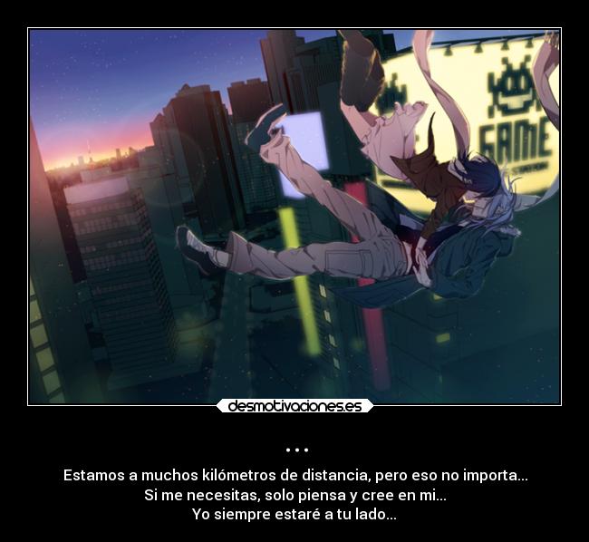 ... - Estamos a muchos kilómetros de distancia, pero eso no importa...
Si me necesitas, solo piensa y cree en mi...
Yo siempre estaré a tu lado...