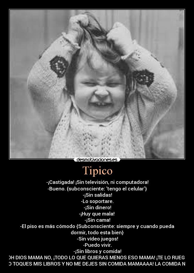 Tipico - -¡Castigada! ¡Sin televisión, ni computadora!
-Bueno. {subconsciente: tengo el celular}
-¡Sin salidas!
-Lo soportare.
-¡Sin dinero!
-¡Huy que mala! 
-¡Sin cama!
-El piso es más cómodo {Subconsciente: siempre y cuando pueda
dormir, todo esta bien}
-Sin vídeo juegos!
-Puedo vivir.
-¡Sin libros y comida!
-OH DIOS MAMA NO, ¡TODO LO QUE QUIERAS MENOS ESO MAMA! ¡TE LO RUEGO,
NO TOQUES MIS LIBROS Y NO ME DEJES SIN COMIDA MAMAAAA! LA COMIDA NO!