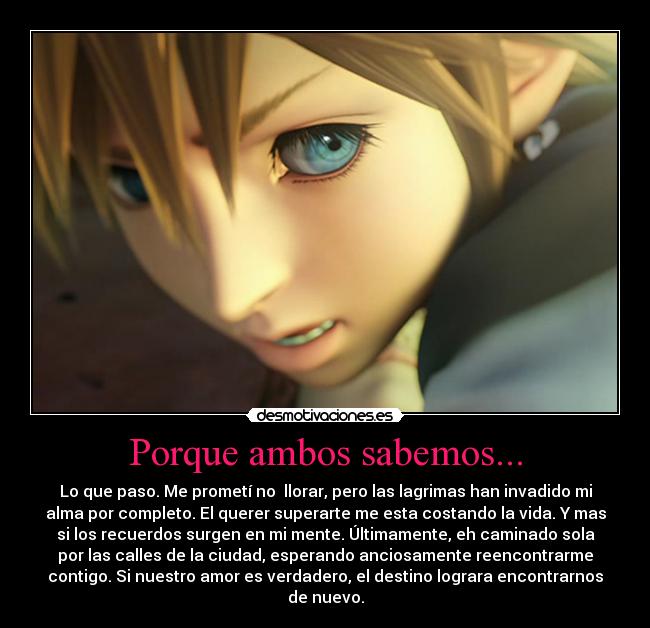 Porque ambos sabemos... - Lo que paso. Me prometí no llorar, pero las lagrimas han invadido mi
alma por completo. El querer superarte me esta costando la vida. Y mas
si los recuerdos surgen en mi mente. Últimamente, eh caminado sola
por las calles de la ciudad, esperando anciosamente reencontrarme
contigo. Si nuestro amor es verdadero, el destino lograra encontrarnos
de nuevo.