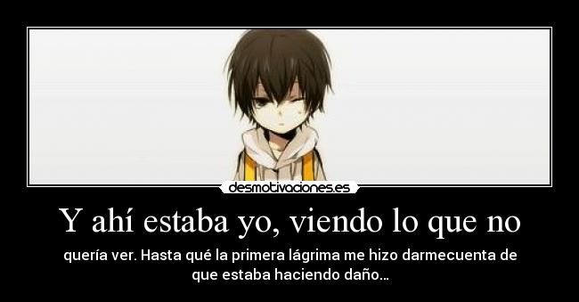 Y ahí estaba yo, viendo lo que no - quería ver. Hasta qué la primera lágrima me hizo darmecuenta de
que estaba haciendo daño…