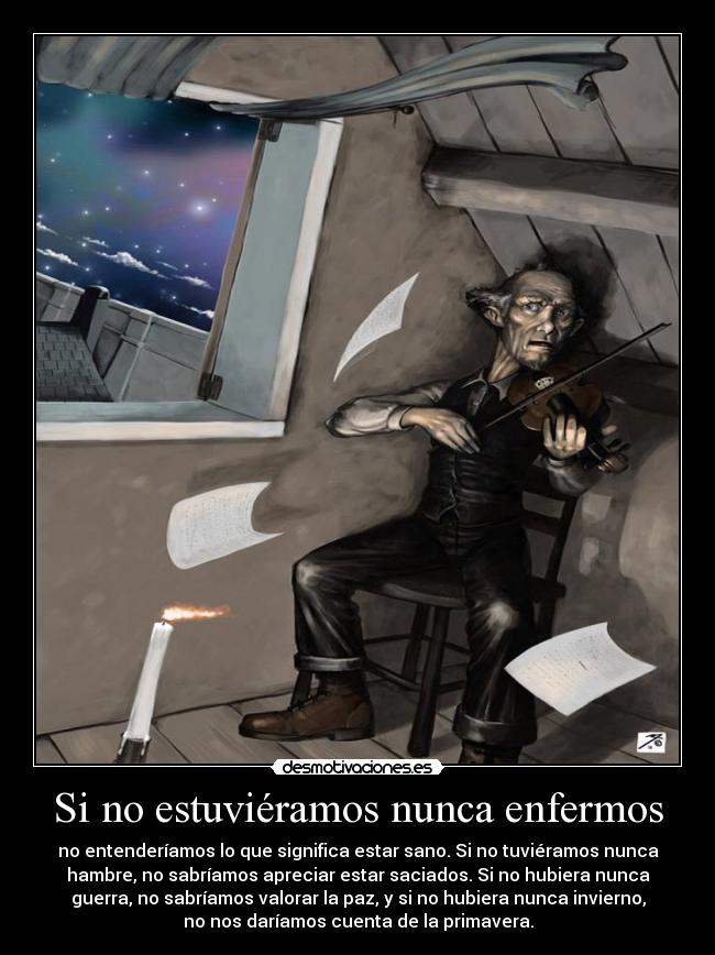 Si no estuviéramos nunca enfermos - no entenderíamos lo que significa estar sano. Si no tuviéramos nunca
hambre, no sabríamos apreciar estar saciados. Si no hubiera nunca
guerra, no sabríamos valorar la paz, y si no hubiera nunca invierno,
no nos daríamos cuenta de la primavera.