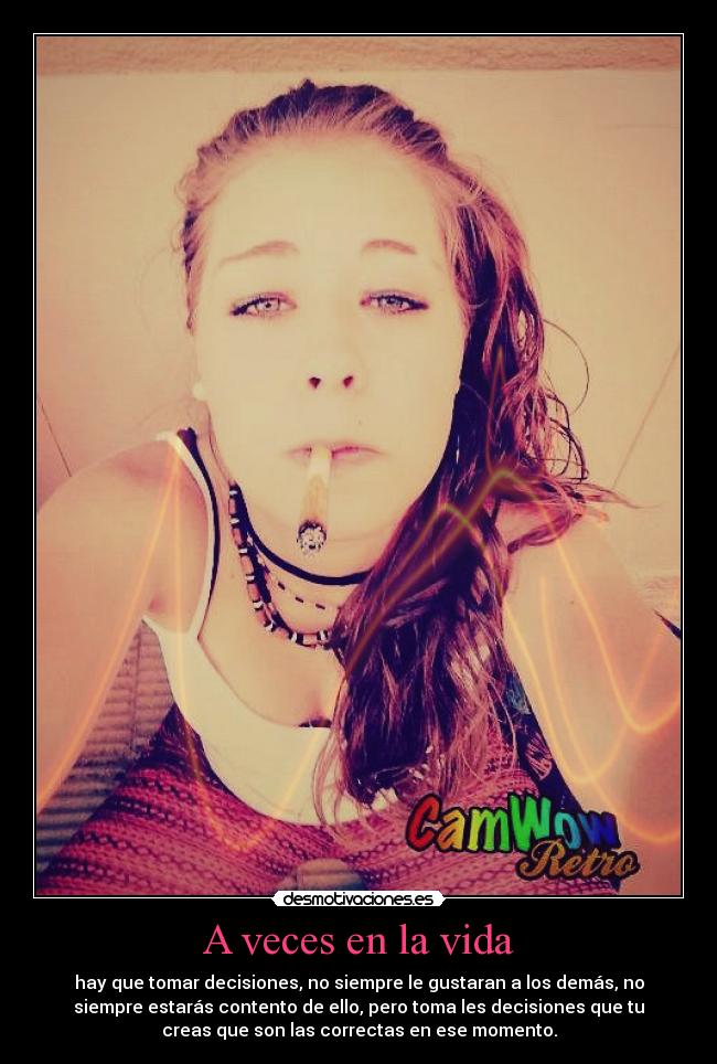 A veces en la vida - hay que tomar decisiones, no siempre le gustaran a los demás, no
siempre estarás contento de ello, pero toma les decisiones que tu
creas que son las correctas en ese momento.