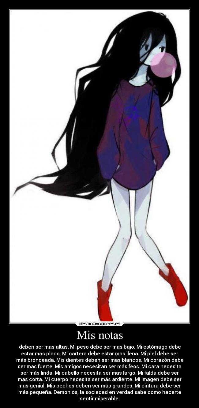 Mis notas - deben ser mas altas. Mi peso debe ser mas bajo. Mi estómago debe
estar más plano. Mi cartera debe estar mas llena. Mi piel debe ser
más bronceada. Mis dientes deben ser mas blancos. Mi corazón debe
ser mas fuerte. Mis amigos necesitan ser más feos. Mi cara necesita
ser más linda. Mi cabello necesita ser mas largo. Mi falda debe ser
mas corta. Mi cuerpo necesita ser más ardiente. Mi imagen debe ser
mas genial. Mis pechos deben ser más grandes. Mi cintura debe ser
más pequeña. Demonios, la sociedad en verdad sabe como hacerte
sentir miserable.