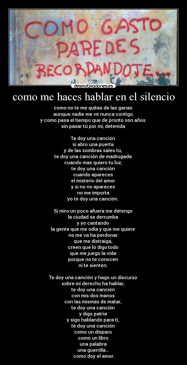 como me haces hablar en el silencio - como no te me quitas de las ganas 
aunque nadie me ve nunca contigo 
y como pasa el tiempo que de pronto son años 
sin pasar tú por mi, detenida 

Te doy una canción 
si abro una puerta 
y de las sombras sales tú, 
te doy una canción de madrugada 
cuando mas quiero tu luz, 
te doy una canción 
cuando apareces 
el misterio del amor 
y si no no apareces 
no me importa 
yo te doy una canción. 

Si miro un poco afuera me detengo 
la ciudad se derrumba 
y yo cantando 
la gente que me odia y que me quiere 
no me va ha perdonar 
que me distraiga, 
creen que lo digo todo 
que me juego la vida 
porque no te conocen 
ni te sienten. 

Te doy una canción y hago un discurso 
sobre mi derecho ha hablar, 
te doy una canción 
con mis dos manos 
con las mismas de matar, 
te doy una canción 
y digo patria 
y sigo hablando para ti, 
te doy una canción 
como un disparo 
como un libro 
una palabra 
una guerrilla... 
como doy el amor.