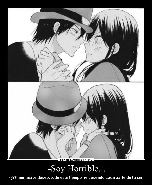 -Soy Horrible... - -¿Y?, aun asi te deseo, todo este tiempo he deseado cada parte de tu ser.