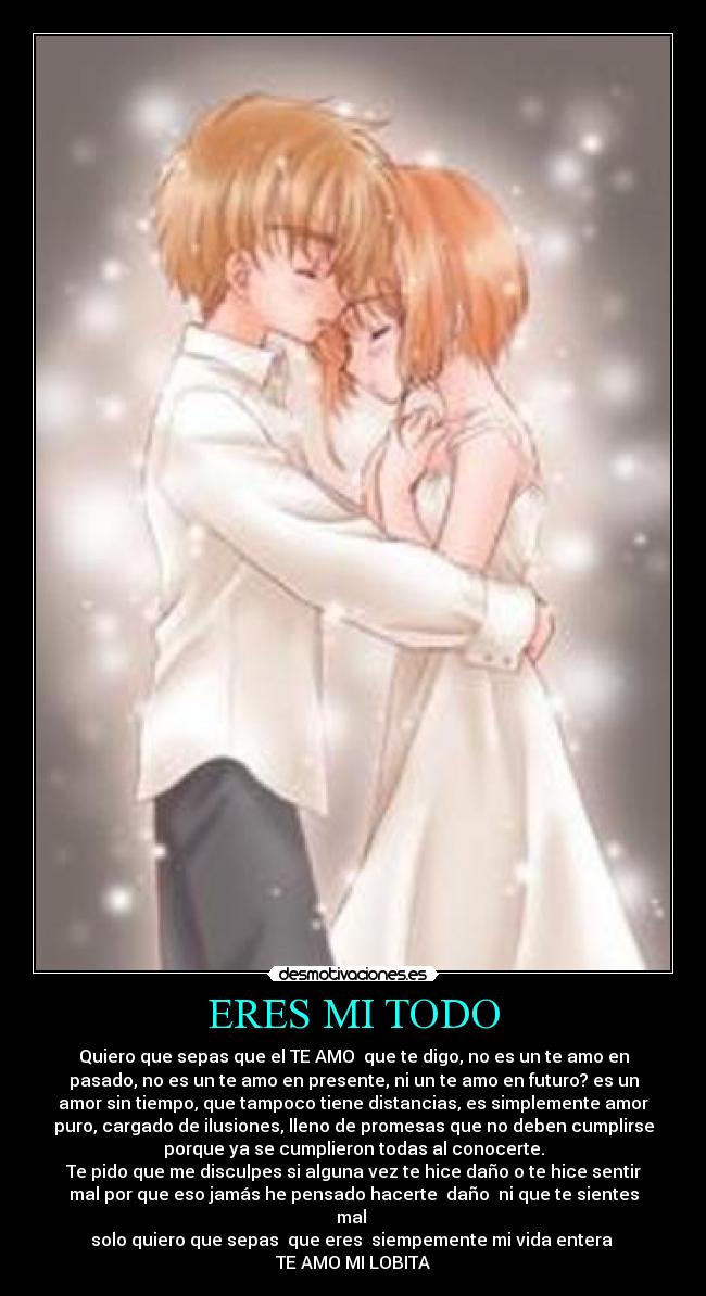 ERES MI TODO - Quiero que sepas que el TE AMO que te digo, no es un te amo en
pasado, no es un te amo en presente, ni un te amo en futuro? es un
amor sin tiempo, que tampoco tiene distancias, es simplemente amor
puro, cargado de ilusiones, lleno de promesas que no deben cumplirse
porque ya se cumplieron todas al conocerte.
Te pido que me disculpes si alguna vez te hice daño o te hice sentir
mal por que eso jamás he pensado hacerte daño ni que te sientes
mal
solo quiero que sepas que eres siempemente mi vida entera
TE AMO MI LOBITA
