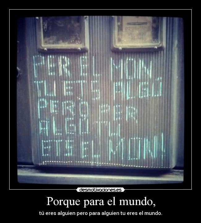 Porque para el mundo, - tú eres alguien pero para alguien tu eres el mundo.