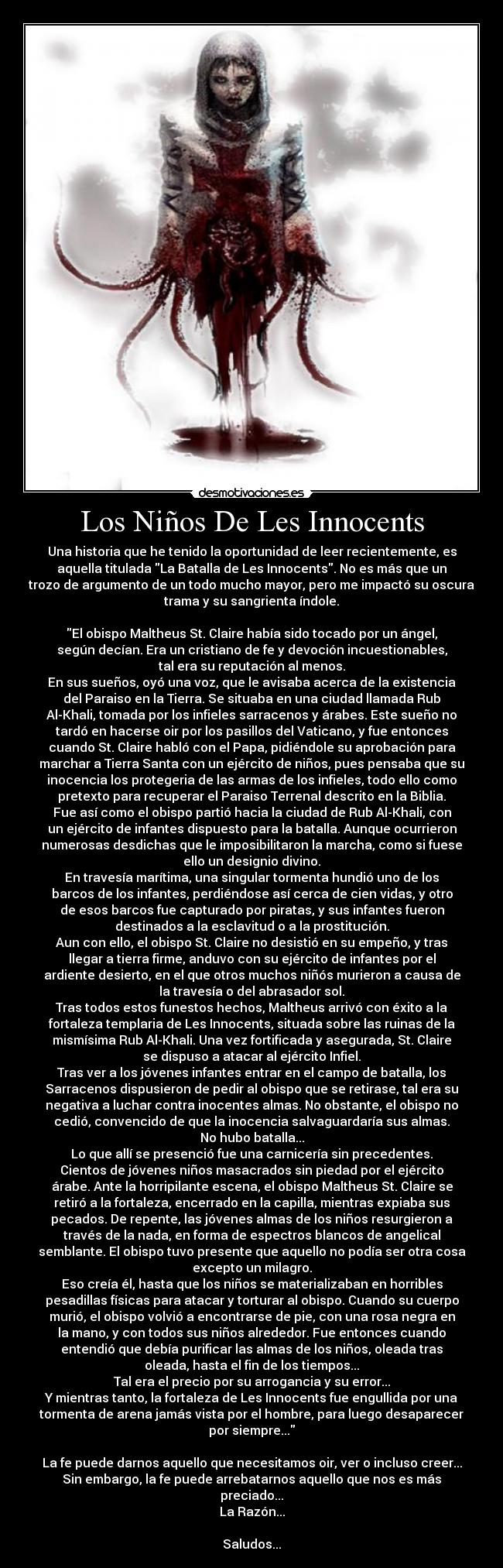 Los Niños De Les Innocents - Una historia que he tenido la oportunidad de leer recientemente, es
aquella titulada La Batalla de Les Innocents. No es más que un
trozo de argumento de un todo mucho mayor, pero me impactó su oscura
trama y su sangrienta índole.
El obispo Maltheus St. Claire había sido tocado por un ángel,
según decían. Era un cristiano de fe y devoción incuestionables,
tal era su reputación al menos.
En sus sueños, oyó una voz, que le avisaba acerca de la existencia
del Paraiso en la Tierra. Se situaba en una ciudad llamada Rub
Al-Khali, tomada por los infieles sarracenos y árabes. Este sueño no
tardó en hacerse oir por los pasillos del Vaticano, y fue entonces
cuando St. Claire habló con el Papa, pidiéndole su aprobación para
marchar a Tierra Santa con un ejército de niños, pues pensaba que su
inocencia los protegeria de las armas de los infieles, todo ello como
pretexto para recuperar el Paraiso Terrenal descrito en la Biblia.
Fue así como el obispo partió hacia la ciudad de Rub Al-Khali, con
un ejército de infantes dispuesto para la batalla. Aunque ocurrieron
numerosas desdichas que le imposibilitaron la marcha, como si fuese
ello un designio divino.
En travesía marítima, una singular tormenta hundió uno de los
barcos de los infantes, perdiéndose así cerca de cien vidas, y otro
de esos barcos fue capturado por piratas, y sus infantes fueron
destinados a la esclavitud o a la prostitución.
Aun con ello, el obispo St. Claire no desistió en su empeño, y tras
llegar a tierra firme, anduvo con su ejército de infantes por el
ardiente desierto, en el que otros muchos niñós murieron a causa de
la travesía o del abrasador sol.
Tras todos estos funestos hechos, Maltheus arrivó con éxito a la
fortaleza templaria de Les Innocents, situada sobre las ruinas de la
mismísima Rub Al-Khali. Una vez fortificada y asegurada, St. Claire
se dispuso a atacar al ejército Infiel.
Tras ver a los jóvenes infantes entrar en el campo de batalla, los
Sarracenos dispusieron de pedir al obispo que se retirase, tal era su
negativa a luchar contra inocentes almas. No obstante, el obispo no
cedió, convencido de que la inocencia salvaguardaría sus almas.
No hubo batalla...
Lo que allí se presenció fue una carnicería sin precedentes.
Cientos de jóvenes niños masacrados sin piedad por el ejército
árabe. Ante la horripilante escena, el obispo Maltheus St. Claire se
retiró a la fortaleza, encerrado en la capilla, mientras expiaba sus
pecados. De repente, las jóvenes almas de los niños resurgieron a
través de la nada, en forma de espectros blancos de angelical
semblante. El obispo tuvo presente que aquello no podía ser otra cosa
excepto un milagro.
Eso creía él, hasta que los niños se materializaban en horribles
pesadillas físicas para atacar y torturar al obispo. Cuando su cuerpo
murió, el obispo volvió a encontrarse de pie, con una rosa negra en
la mano, y con todos sus niños alrededor. Fue entonces cuando
entendió que debía purificar las almas de los niños, oleada tras
oleada, hasta el fin de los tiempos...
Tal era el precio por su arrogancia y su error...
Y mientras tanto, la fortaleza de Les Innocents fue engullida por una
tormenta de arena jamás vista por el hombre, para luego desaparecer
por siempre...
La fe puede darnos aquello que necesitamos oir, ver o incluso creer...
Sin embargo, la fe puede arrebatarnos aquello que nos es más
preciado...
La Razón...
Saludos...