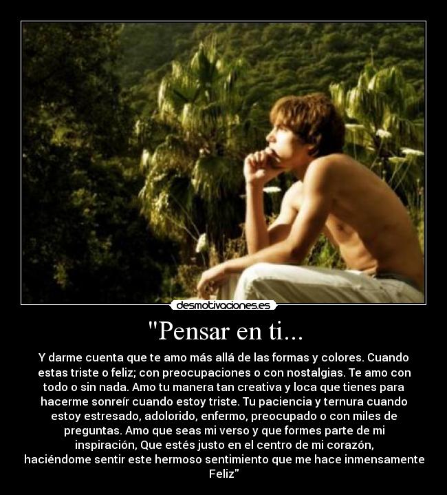Pensar en ti... - Y darme cuenta que te amo más allá de las formas y colores. Cuando
estas triste o feliz; con preocupaciones o con nostalgias. Te amo con
todo o sin nada. Amo tu manera tan creativa y loca que tienes para
hacerme sonreír cuando estoy triste. Tu paciencia y ternura cuando
estoy estresado, adolorido, enfermo, preocupado o con miles de
preguntas. Amo que seas mi verso y que formes parte de mi
inspiración, Que estés justo en el centro de mi corazón,
haciéndome sentir este hermoso sentimiento que me hace inmensamente
Feliz