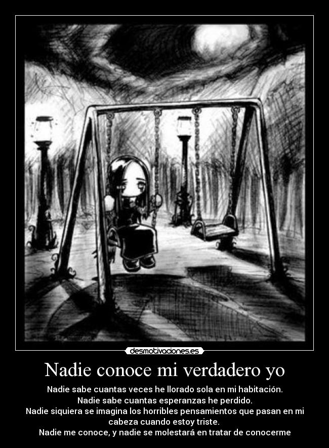 Nadie conoce mi verdadero yo - Nadie sabe cuantas veces he llorado sola en mi habitación.
Nadie sabe cuantas esperanzas he perdido.
Nadie siquiera se imagina los horribles pensamientos que pasan en mi
cabeza cuando estoy triste.
Nadie me conoce, y nadie se molestará en tratar de conocerme