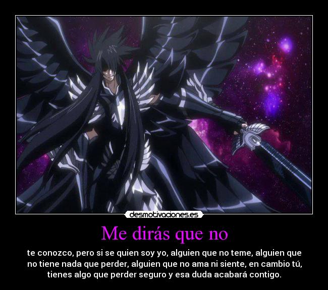 Me dirás que no - te conozco, pero si se quien soy yo, alguien que no teme, alguien que
no tiene nada que perder, alguien que no ama ni siente, en cambio tú,
tienes algo que perder seguro y esa duda acabará contigo.