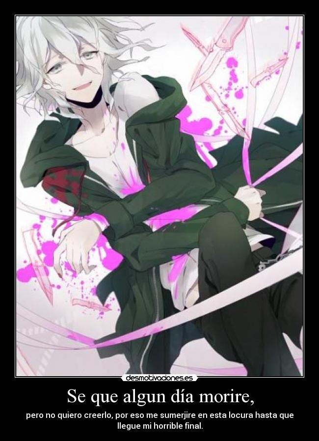 Se que algun día morire, - pero no quiero creerlo, por eso me sumerjire en esta locura hasta que
llegue mi horrible final.