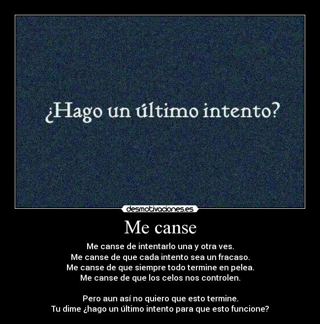 Me canse - Me canse de intentarlo una y otra ves.
Me canse de que cada intento sea un fracaso.
Me canse de que siempre todo termine en pelea.
Me canse de que los celos nos controlen.

Pero aun así no quiero que esto termine.
Tu dime ¿hago un último intento para que esto funcione?
