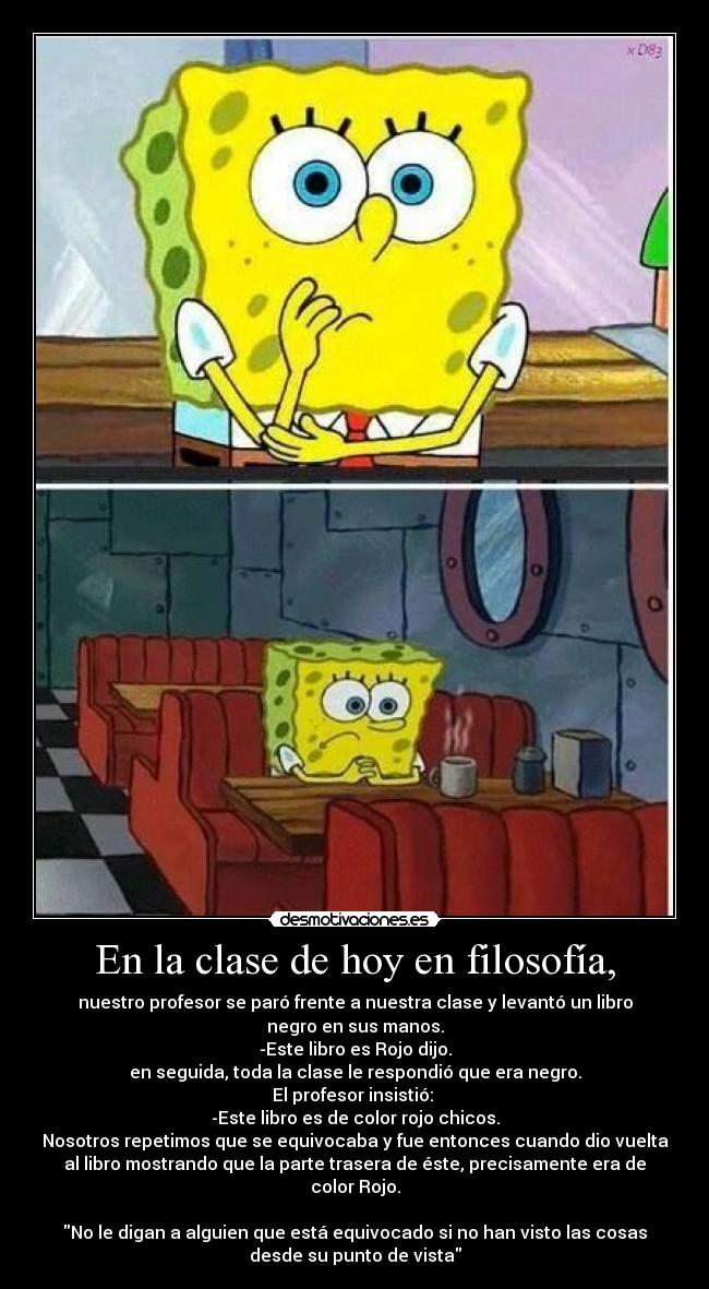 En la clase de hoy en filosofía, - nuestro profesor se paró frente a nuestra clase y levantó un libro
negro en sus manos.
-Este libro es Rojo dijo.
en seguida, toda la clase le respondió que era negro.
El profesor insistió:
-Este libro es de color rojo chicos.
Nosotros repetimos que se equivocaba y fue entonces cuando dio vuelta
al libro mostrando que la parte trasera de éste, precisamente era de
color Rojo.
No le digan a alguien que está equivocado si no han visto las cosas
desde su punto de vista