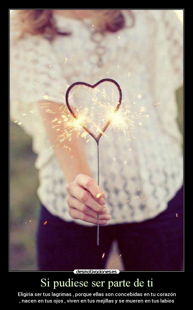 Si pudiese ser parte de ti - Eligiria ser tus lagrimas , porque ellas son concebidas en tu corazón
, nacen en tus ojos , viven en tus mejillas y se mueren en tus labios