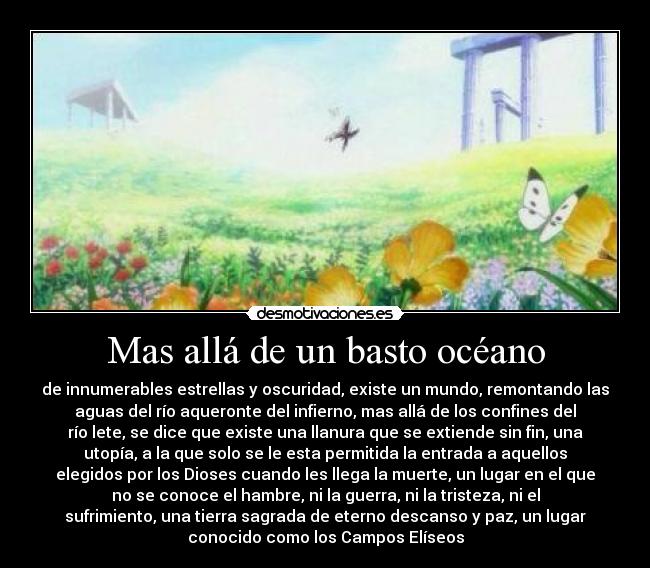 Mas allá de un basto océano - de innumerables estrellas y oscuridad, existe un mundo, remontando las
aguas del río aqueronte del infierno, mas allá de los confines del
río lete, se dice que existe una llanura que se extiende sin fin, una
utopía, a la que solo se le esta permitida la entrada a aquellos
elegidos por los Dioses cuando les llega la muerte, un lugar en el que
no se conoce el hambre, ni la guerra, ni la tristeza, ni el
sufrimiento, una tierra sagrada de eterno descanso y paz, un lugar
conocido como los Campos Elíseos