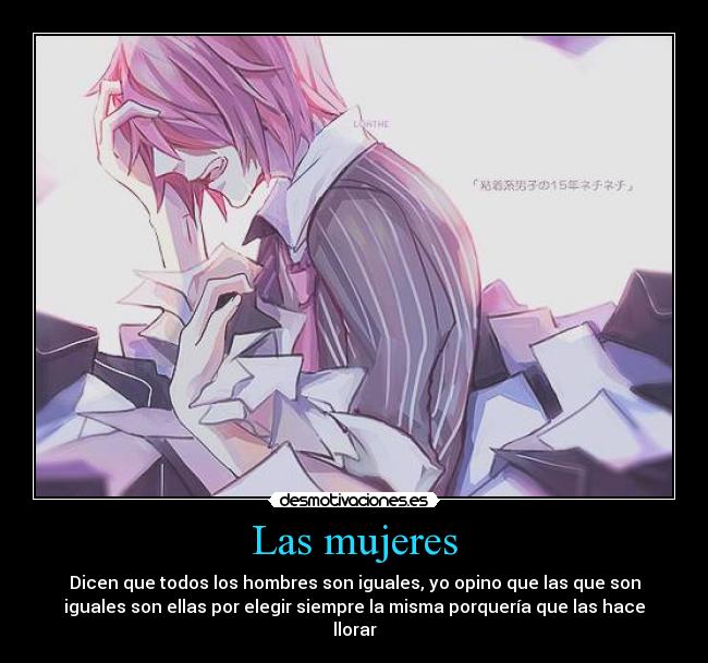 Las mujeres - Dicen que todos los hombres son iguales, yo opino que las que son
iguales son ellas por elegir siempre la misma porquería que las hace
llorar