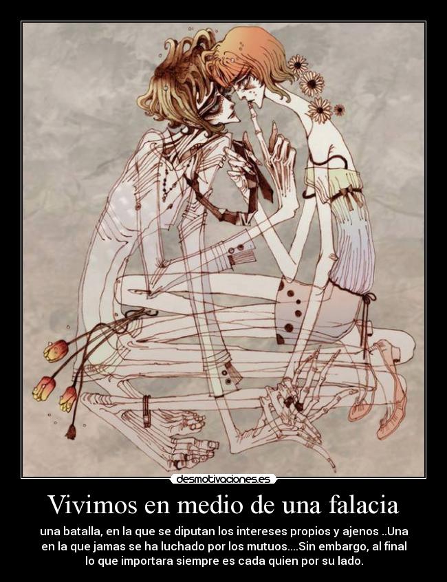 Vivimos en medio de una falacia - una batalla, en la que se diputan los intereses propios y ajenos ..Una
en la que jamas se ha luchado por los mutuos....Sin embargo, al final
lo que importara siempre es cada quien por su lado.