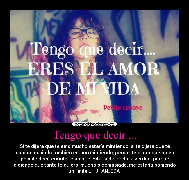 Tengo que decir ... - Si te dijera que te amo mucho estaría mintiendo; si te dijera que te
amo demasiado también estaría mintiendo, pero si te dijera que no es
posible decir cuanto te amo te estaría diciendo la verdad, porque
diciendo que tanto te quiero, mucho o demasiado, me estaría poniendo
un límite...    JHANJEDA ♥