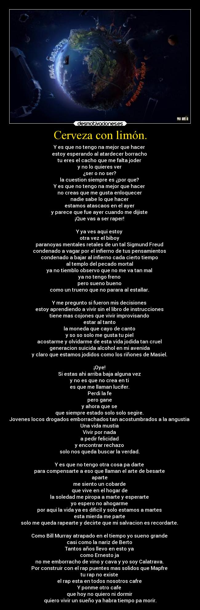 Cerveza con limón. - Y es que no tengo na mejor que hacer 
estoy esperando al atardecer borracho 
tu eres el cacho que me falta joder 
y no lo quieres ver 
¿ser o no ser? 
la cuestion siempre es ¿por que? 
Y es que no tengo na mejor que hacer 
no creas que me gusta enloquecer 
nadie sabe lo que hacer 
estamos atascaos en el ayer 
y parece que fue ayer cuando me dijiste 
¡Que vas a ser raper! 

Y ya ves aqui estoy 
otra vez el biboy 
paranoyas mentales retales de un tal Sigmund Freud 
condenado a vagar por el infierno de tus pensamientos 
condenado a bajar al infierno cada cierto tiempo 
al templo del pecado mortal 
ya no tiemblo observo que no me va tan mal 
ya no tengo freno 
pero sueno bueno 
como un trueno que no parara al estallar. 

Y me pregunto si fueron mis decisiones 
estoy aprendiendo a vivir sin el libro de instrucciones 
tiene mas cojones que vivir improvisando 
estar al tanto 
la moneda que cayo de canto 
y so so solo me gusta tu piel 
acostarme y olvidarme de esta vida jodida tan cruel 
generacion suicida alcohol en mi avenida 
y claro que estamos jodidos como los riñones de Masiel. 

¡Oye! 
Si estas ahi arriba baja alguna vez 
y no es que no crea en ti 
es que me llaman lucifer. 
Perdi la fe 
pero gane 
y ahora que se 
que siempre estado solo solo segire. 
Jovenes locos drogados emborrachados tan acostumbrados a la angustia 
Una vida mustia 
Vivir por nada 
a pedir felicidad 
y encontrar rechazo 
solo nos queda buscar la verdad. 

Y es que no tengo otra cosa pa darte 
para compensarte a eso que llaman el arte de besarte 
aparte 
me siento un cobarde 
que vive en el hogar de 
la soledad me piropa a marte y esperarte 
yo espero no ahogarme 
por aqui la vida ya es dificil y solo estamos a martes 
esta mierda me parte 
solo me queda rapearte y decirte que mi salvacion es recordarte. 

Como Bill Murray atrapado en el tiempo yo sueno grande 
casi como la nariz de Berto 
Tantos años llevo en esto ya 
como Ernesto ja 
no me emborracho de vino y cava y yo soy Calatrava. 
Por construir con el rap puentes mas solidos que Mapfre 
tu rap no existe 
el rap esta en todos nosotros cafre 
Y ponme otro cafe 
que hoy no quiero ni dormir 
quiero vivir un sueño ya habra tiempo pa morir.