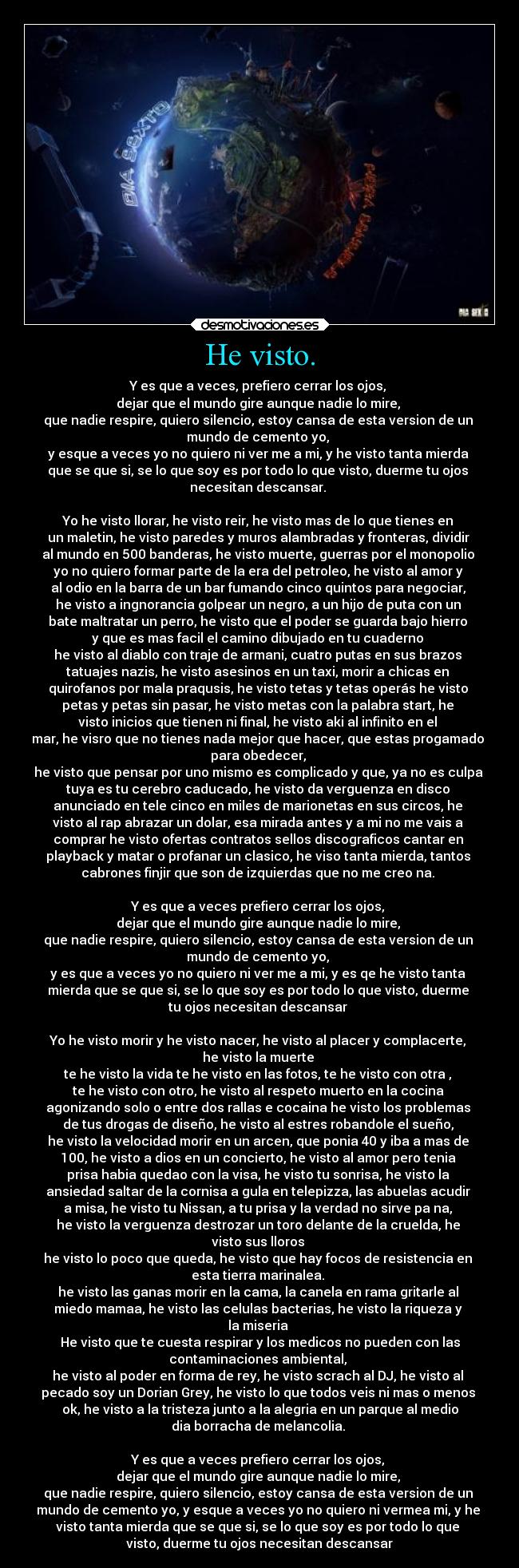 He visto. - Y es que a veces, prefiero cerrar los ojos, 
dejar que el mundo gire aunque nadie lo mire, 
que nadie respire, quiero silencio, estoy cansa de esta version de un 
mundo de cemento yo, 
y esque a veces yo no quiero ni ver me a mi, y he visto tanta mierda 
que se que si, se lo que soy es por todo lo que visto, duerme tu ojos 
necesitan descansar. 

Yo he visto llorar, he visto reir, he visto mas de lo que tienes en 
un maletin, he visto paredes y muros alambradas y fronteras, dividir 
al mundo en 500 banderas, he visto muerte, guerras por el monopolio 
yo no quiero formar parte de la era del petroleo, he visto al amor y 
al odio en la barra de un bar fumando cinco quintos para negociar, 
he visto a ingnorancia golpear un negro, a un hijo de puta con un 
bate maltratar un perro, he visto que el poder se guarda bajo hierro 
y que es mas facil el camino dibujado en tu cuaderno 
he visto al diablo con traje de armani, cuatro putas en sus brazos 
tatuajes nazis, he visto asesinos en un taxi, morir a chicas en 
quirofanos por mala praqusis, he visto tetas y tetas operás he visto 
petas y petas sin pasar, he visto metas con la palabra start, he 
visto inicios que tienen ni final, he visto aki al infinito en el 
mar, he visro que no tienes nada mejor que hacer, que estas progamado 
para obedecer, 
he visto que pensar por uno mismo es complicado y que, ya no es culpa 
tuya es tu cerebro caducado, he visto da verguenza en disco 
anunciado en tele cinco en miles de marionetas en sus circos, he 
visto al rap abrazar un dolar, esa mirada antes y a mi no me vais a 
comprar he visto ofertas contratos sellos discograficos cantar en 
playback y matar o profanar un clasico, he viso tanta mierda, tantos 
cabrones finjir que son de izquierdas que no me creo na. 

Y es que a veces prefiero cerrar los ojos, 
dejar que el mundo gire aunque nadie lo mire, 
que nadie respire, quiero silencio, estoy cansa de esta version de un 
mundo de cemento yo, 
y es que a veces yo no quiero ni ver me a mi, y es qe he visto tanta 
mierda que se que si, se lo que soy es por todo lo que visto, duerme 
tu ojos necesitan descansar 

Yo he visto morir y he visto nacer, he visto al placer y complacerte, 
he visto la muerte 
te he visto la vida te he visto en las fotos, te he visto con otra , 
te he visto con otro, he visto al respeto muerto en la cocina 
agonizando solo o entre dos rallas e cocaina he visto los problemas 
de tus drogas de diseño, he visto al estres robandole el sueño, 
he visto la velocidad morir en un arcen, que ponia 40 y iba a mas de 
100, he visto a dios en un concierto, he visto al amor pero tenia 
prisa habia quedao con la visa, he visto tu sonrisa, he visto la 
ansiedad saltar de la cornisa a gula en telepizza, las abuelas acudir 
a misa, he visto tu Nissan, a tu prisa y la verdad no sirve pa na, 
he visto la verguenza destrozar un toro delante de la cruelda, he 
visto sus lloros 
he visto lo poco que queda, he visto que hay focos de resistencia en 
esta tierra marinalea. 
he visto las ganas morir en la cama, la canela en rama gritarle al 
miedo mamaa, he visto las celulas bacterias, he visto la riqueza y 
la miseria 
He visto que te cuesta respirar y los medicos no pueden con las
contaminaciones ambiental, 
he visto al poder en forma de rey, he visto scrach al DJ, he visto al 
pecado soy un Dorian Grey, he visto lo que todos veis ni mas o menos 
ok, he visto a la tristeza junto a la alegria en un parque al medio
dia borracha de melancolia. 

Y es que a veces prefiero cerrar los ojos, 
dejar que el mundo gire aunque nadie lo mire, 
que nadie respire, quiero silencio, estoy cansa de esta version de un 
mundo de cemento yo, y esque a veces yo no quiero ni vermea mi, y he 
visto tanta mierda que se que si, se lo que soy es por todo lo que 
visto, duerme tu ojos necesitan descansar