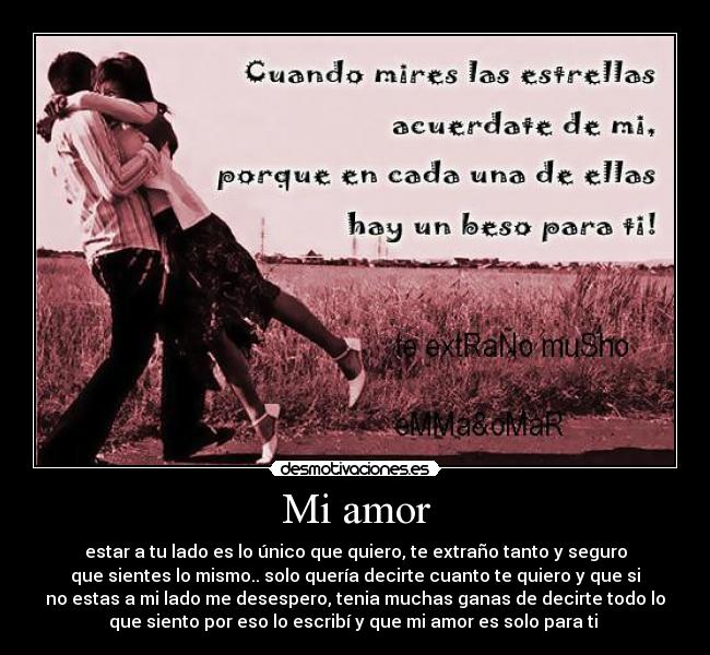Mi amor - estar a tu lado es lo único que quiero, te extraño tanto y seguro
que sientes lo mismo.. solo quería decirte cuanto te quiero y que si
no estas a mi lado me desespero, tenia muchas ganas de decirte todo lo
que siento por eso lo escribí y que mi amor es solo para ti ♥