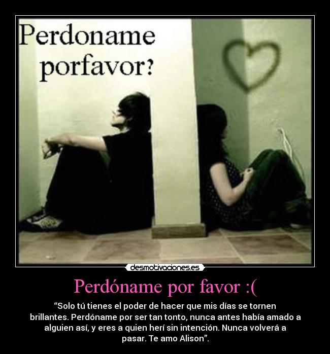 Perdóname por favor :( - “Solo tú tienes el poder de hacer que mis días se tornen
brillantes. Perdóname por ser tan tonto, nunca antes había amado a
alguien así, y eres a quien herí sin intención. Nunca volverá a
pasar. Te amo Alison”.