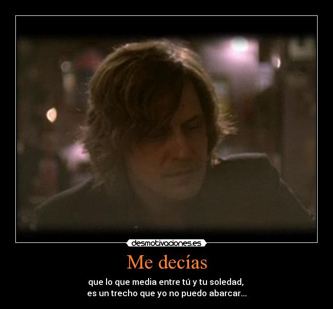 Me decías - que lo que media entre tú y tu soledad, 
es un trecho que yo no puedo abarcar...