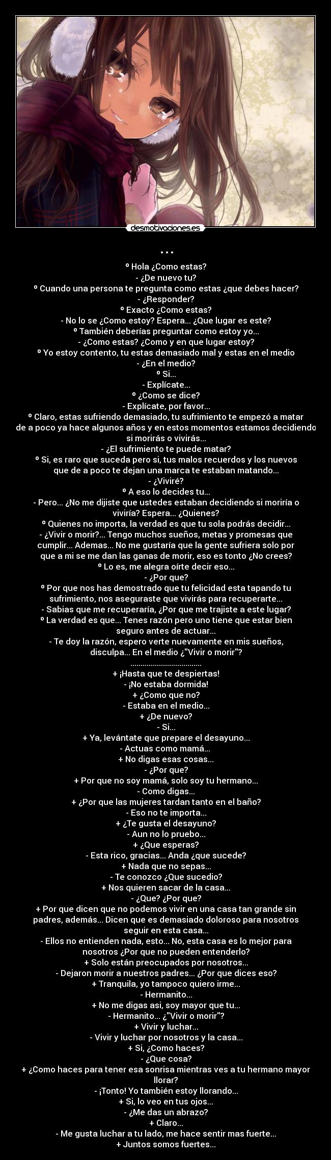 ... - º Hola ¿Como estas?
- ¿De nuevo tu?
º Cuando una persona te pregunta como estas ¿que debes hacer?
- ¿Responder?
º Exacto ¿Como estas?
- No lo se ¿Como estoy? Espera... ¿Que lugar es este?
º También deberías preguntar como estoy yo...
- ¿Como estas? ¿Como y en que lugar estoy?
º Yo estoy contento, tu estas demasiado mal y estas en el medio
- ¿En el medio?
º Si...
- Explícate...
º ¿Como se dice?
- Explícate, por favor...
º Claro, estas sufriendo demasiado, tu sufrimiento te empezó a matar
de a poco ya hace algunos años y en estos momentos estamos decidiendo
si morirás o vivirás...
- ¿El sufrimiento te puede matar?
º Si, es raro que suceda pero si, tus malos recuerdos y los nuevos
que de a poco te dejan una marca te estaban matando...
- ¿Viviré?
º A eso lo decides tu...
- Pero... ¿No me dijiste que ustedes estaban decidiendo si moriría o
viviría? Espera... ¿Quienes?
º Quienes no importa, la verdad es que tu sola podrás decidir...
- ¿Vivir o morir?... Tengo muchos sueños, metas y promesas que
cumplir... Ademas... No me gustaría que la gente sufriera solo por
que a mi se me dan las ganas de morir, eso es tonto ¿No crees?
º Lo es, me alegra oírte decir eso...
- ¿Por que?
º Por que nos has demostrado que tu felicidad esta tapando tu
sufrimiento, nos aseguraste que vivirás para recuperarte...
- Sabias que me recuperaría, ¿Por que me trajiste a este lugar?
º La verdad es que... Tenes razón pero uno tiene que estar bien
seguro antes de actuar...
- Te doy la razón, espero verte nuevamente en mis sueños,
disculpa... En el medio ¿Vivir o morir?
...................................
+ ¡Hasta que te despiertas!
- ¡No estaba dormida!
+ ¿Como que no?
- Estaba en el medio...
+ ¿De nuevo?
- Si...
+ Ya, levántate que prepare el desayuno...
- Actuas como mamá...
+ No digas esas cosas...
- ¿Por que?
+ Por que no soy mamá, solo soy tu hermano...
- Como digas...
+ ¿Por que las mujeres tardan tanto en el baño?
- Eso no te importa...
+ ¿Te gusta el desayuno?
- Aun no lo pruebo...
+ ¿Que esperas?
- Esta rico, gracias... Anda ¿que sucede?
+ Nada que no sepas...
- Te conozco ¿Que sucedio?
+ Nos quieren sacar de la casa...
- ¿Que? ¿Por que?
+ Por que dicen que no podemos vivir en una casa tan grande sin
padres, además... Dicen que es demasiado doloroso para nosotros
seguir en esta casa...
- Ellos no entienden nada, esto... No, esta casa es lo mejor para
nosotros ¿Por que no pueden entenderlo?
+ Solo están preocupados por nosotros...
- Dejaron morir a nuestros padres... ¿Por que dices eso?
+ Tranquila, yo tampoco quiero irme...
- Hermanito...
+ No me digas asi, soy mayor que tu...
- Hermanito... ¿Vivir o morir?
+ Vivir y luchar...
- Vivir y luchar por nosotros y la casa...
+ Si, ¿Como haces?
- ¿Que cosa?
+ ¿Como haces para tener esa sonrisa mientras ves a tu hermano mayor
llorar?
- ¡Tonto! Yo también estoy llorando...
+ Si, lo veo en tus ojos...
- ¿Me das un abrazo?
+ Claro...
- Me gusta luchar a tu lado, me hace sentir mas fuerte...
+ Juntos somos fuertes...