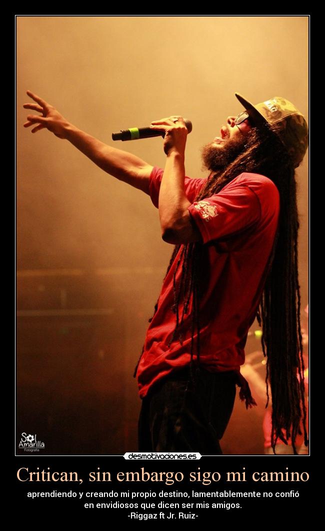 Critican, sin embargo sigo mi camino - aprendiendo y creando mi propio destino, lamentablemente no confió
en envidiosos que dicen ser mis amigos.
-Riggaz ft Jr. Ruiz-