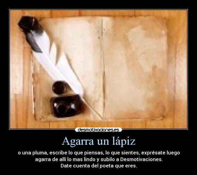 Agarra un lápiz - o una pluma, escribe lo que piensas, lo que sientes, exprésate luego
agarra de allí lo mas lindo y subilo a Desmotivaciones.
Date cuenta del poeta que eres.
