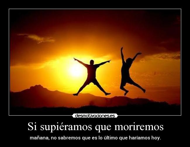 Si supiéramos que moriremos - mañana, no sabremos que es lo último que haríamos hoy.