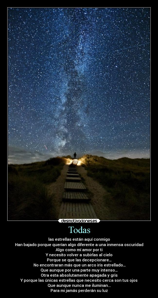 Todas - las estrellas están aquí conmigo
Han bajado porque querían algo diferente a una inmensa oscuridad
Algo como mí amor por ti
Y necesito volver a subirlas al cielo
Porque se que las decepcionare…
No encontraran más que un arco iris estrellado…
Que aunque por una parte muy intenso…
Otra esta absolutamente apagada y gris
Y porque las únicas estrellas que necesito cerca son tus ojos
Que aunque nunca me iluminan...
Para mi jamás perderán su luz