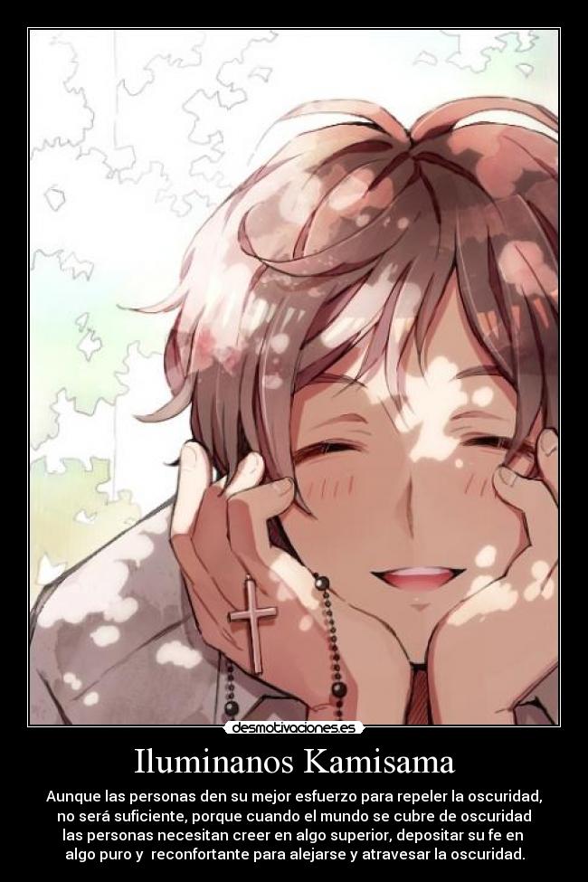 Iluminanos Kamisama - Aunque las personas den su mejor esfuerzo para repeler la oscuridad,
no será suficiente, porque cuando el mundo se cubre de oscuridad
las personas necesitan creer en algo superior, depositar su fe en
algo puro y reconfortante para alejarse y atravesar la oscuridad.