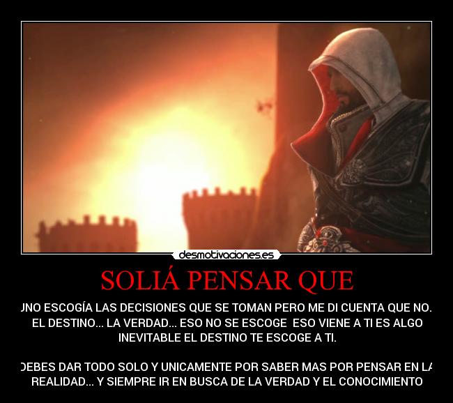 SOLIÁ PENSAR QUE - UNO ESCOGÍA LAS DECISIONES QUE SE TOMAN PERO ME DI CUENTA QUE NO...
EL DESTINO... LA VERDAD... ESO NO SE ESCOGE  ESO VIENE A TI ES ALGO
INEVITABLE EL DESTINO TE ESCOGE A TI.

DEBES DAR TODO SOLO Y UNICAMENTE POR SABER MAS POR PENSAR EN LA
REALIDAD... Y SIEMPRE IR EN BUSCA DE LA VERDAD Y EL CONOCIMIENTO