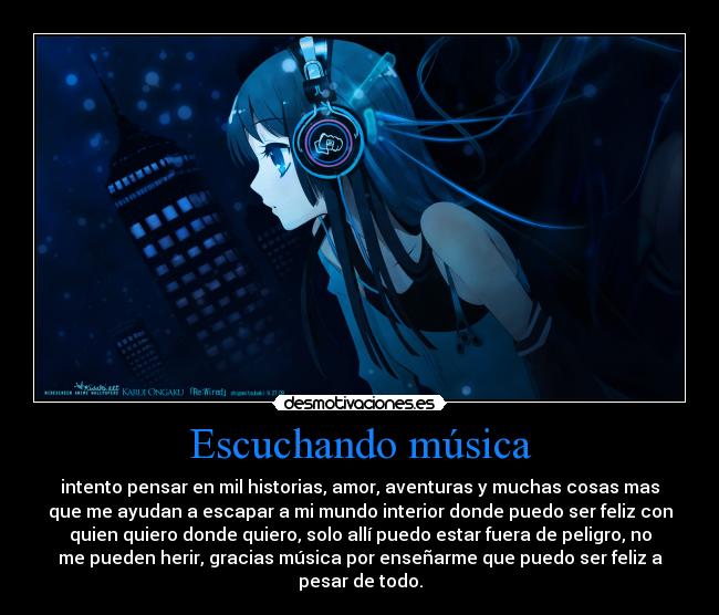 Escuchando música - intento pensar en mil historias, amor, aventuras y muchas cosas mas
que me ayudan a escapar a mi mundo interior donde puedo ser feliz con
quien quiero donde quiero, solo allí puedo estar fuera de peligro, no
me pueden herir, gracias música por enseñarme que puedo ser feliz a
pesar de todo.