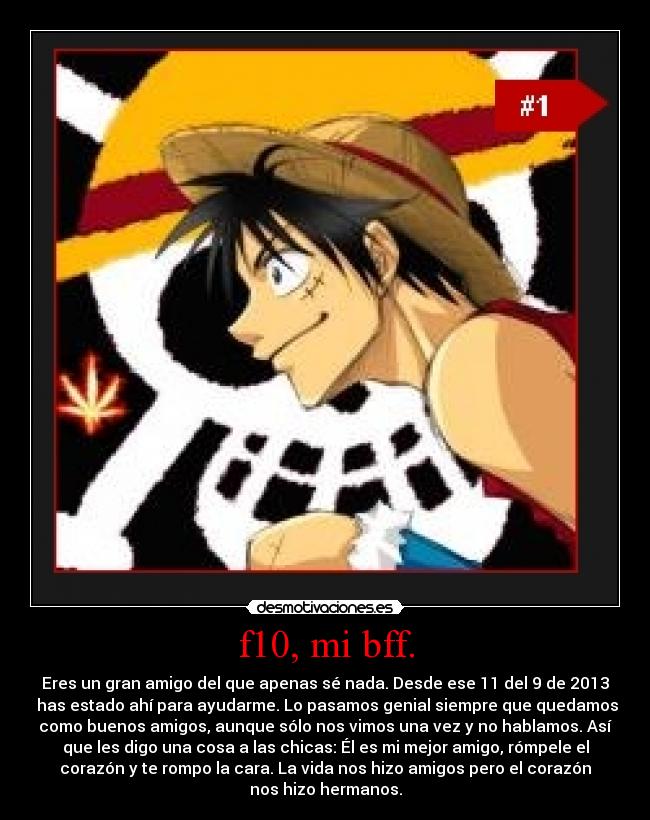 f10, mi bff. - Eres un gran amigo del que apenas sé nada. Desde ese 11 del 9 de 2013
 has estado ahí para ayudarme. Lo pasamos genial siempre que quedamos
como buenos amigos, aunque sólo nos vimos una vez y no hablamos. Así
que les digo una cosa a las chicas: Él es mi mejor amigo, rómpele el
corazón y te rompo la cara. La vida nos hizo amigos pero el corazón
nos hizo hermanos.