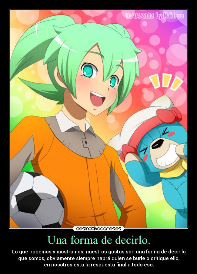 Una forma de decirlo. - Lo que hacemos y mostramos, nuestros gustos son una forma de decir lo
que somos, obviamente siempre habrá quien se burle o critique ello,
en nosotros esta la respuesta final a todo eso.