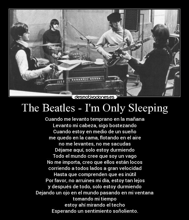 The Beatles - Im Only Sleeping - Cuando me levanto temprano en la mañana
Levanto mi cabeza, sigo bostezando
Cuando estoy en medio de un sueño
me quedo en la cama, flotando en el aire
no me levantes, no me sacudas
Déjame aquí, solo estoy durmiendo
Todo el mundo cree que soy un vago
No me importa, creo que ellos están locos
corriendo a todos lados a gran velocidad
Hasta que comprenden que es inútil
 Por favor, no arruines mi día, estoy tan lejos
y después de todo, solo estoy durmiendo
Dejando un ojo en el mundo pasando en mi ventana
tomando mi tiempo
estoy ahí mirando el techo
Esperando un sentimiento soñoliento.