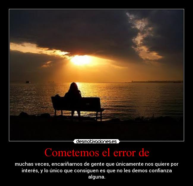 Cometemos el error de - muchas veces, encariñarnos de gente que únicamente nos quiere por
interés, y lo único que consiguen es que no les demos confianza
alguna.
